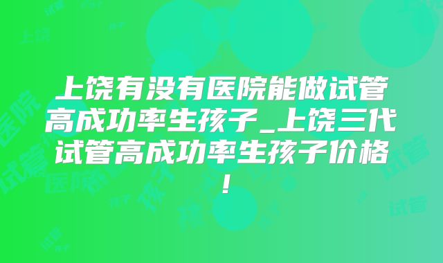 上饶有没有医院能做试管高成功率生孩子_上饶三代试管高成功率生孩子价格！