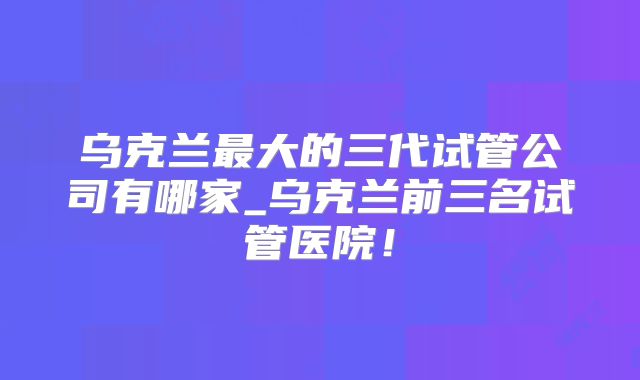 乌克兰最大的三代试管公司有哪家_乌克兰前三名试管医院！