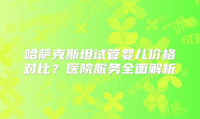 哈萨克斯坦试管婴儿价格对比？医院服务全面解析