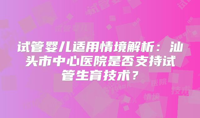试管婴儿适用情境解析:汕头市中心医院是否支持试管生育技术?