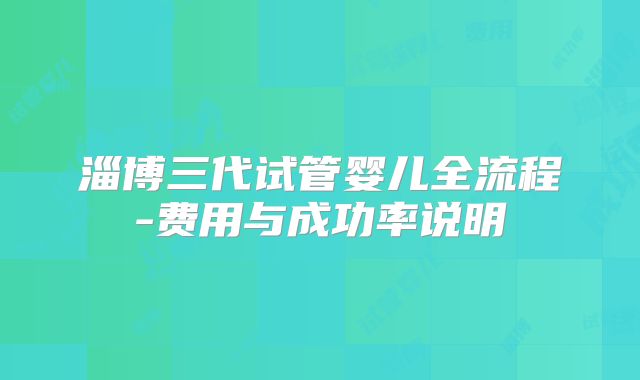 淄博三代试管婴儿全流程-费用与成功率说明