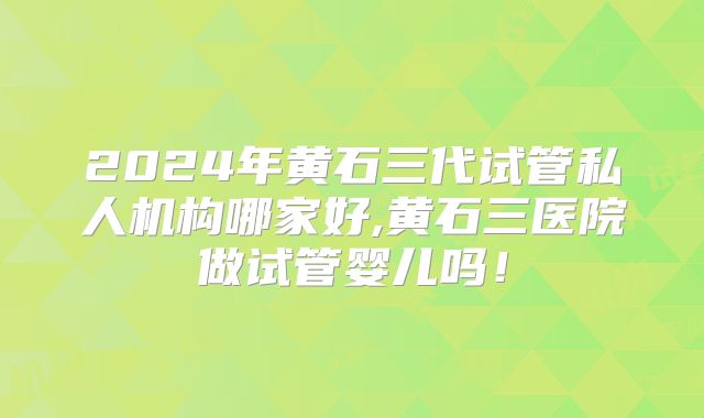 2024年黄石三代试管私人机构哪家好,黄石三医院做试管婴儿吗！
