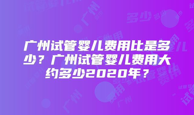 广州试管婴儿费用比是多少?广州试管婴儿费用大约多少2020年?