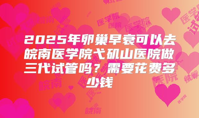 2025年卵巢早衰可以去皖南医学院弋矶山医院做三代试管吗?需要花费多少钱
