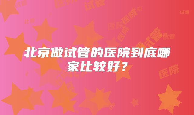 北京做试管的医院到底哪家比较好？