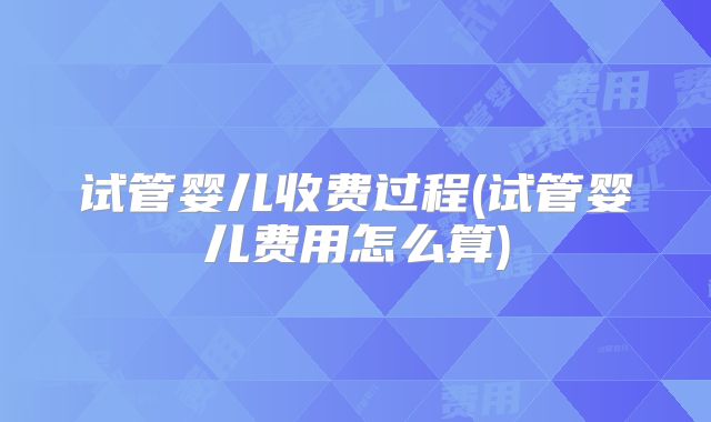 试管婴儿收费过程(试管婴儿费用怎么算)