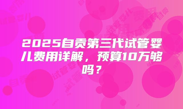 2025自贡第三代试管婴儿费用详解,预算10万够吗?