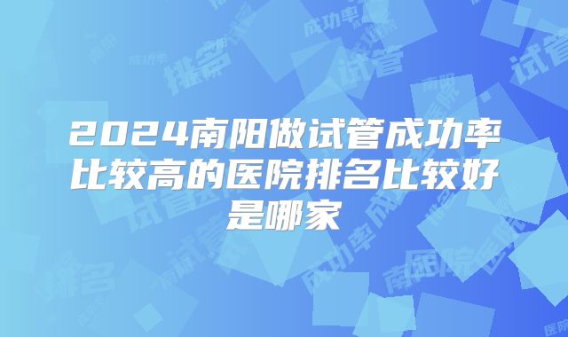 2024南阳做试管成功率比较高的医院排名比较好是哪家