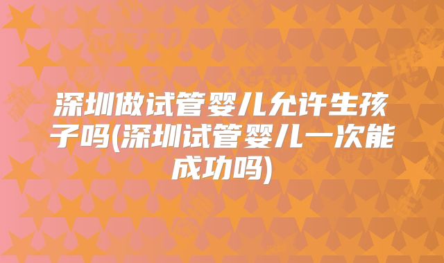 深圳做试管婴儿允许生孩子吗(深圳试管婴儿一次能成功吗)