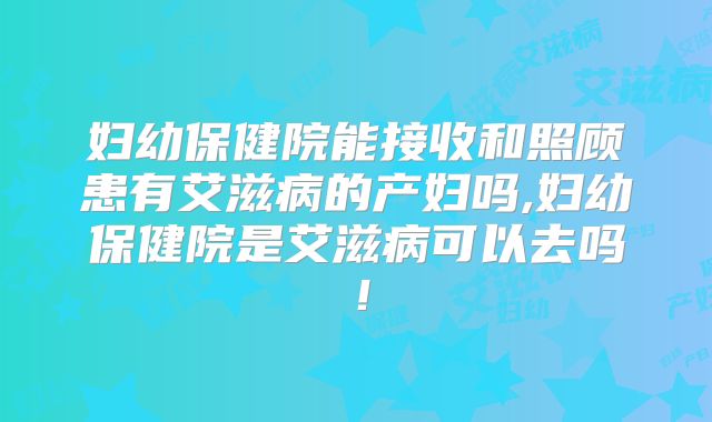 妇幼保健院能接收和照顾患有艾滋病的产妇吗,妇幼保健院是艾滋病可以去吗！