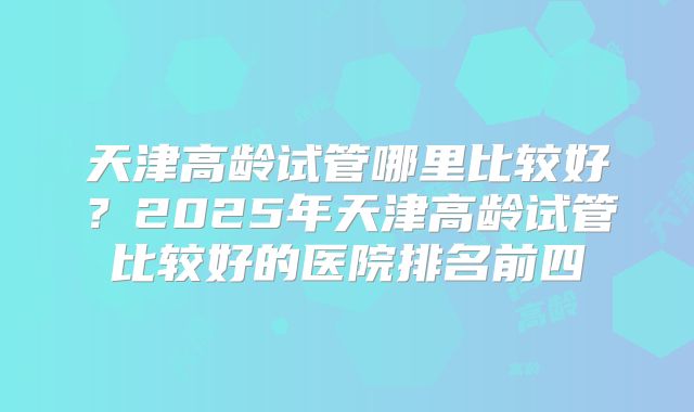 天津高龄试管哪里比较好？2025年天津高龄试管比较好的医院排名前四