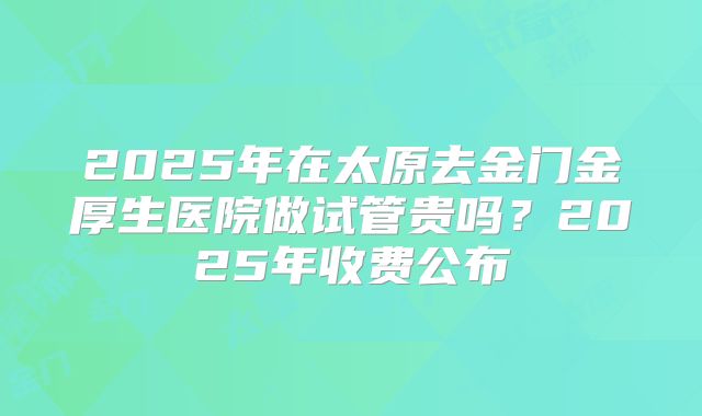 2025年在太原去金门金厚生医院做试管贵吗？2025年收费公布