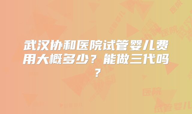 武汉协和医院试管婴儿费用大概多少?能做三代吗?