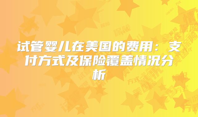 试管婴儿在美国的费用：支付方式及保险覆盖情况分析