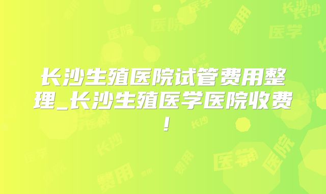 长沙生殖医院试管费用整理_长沙生殖医学医院收费！