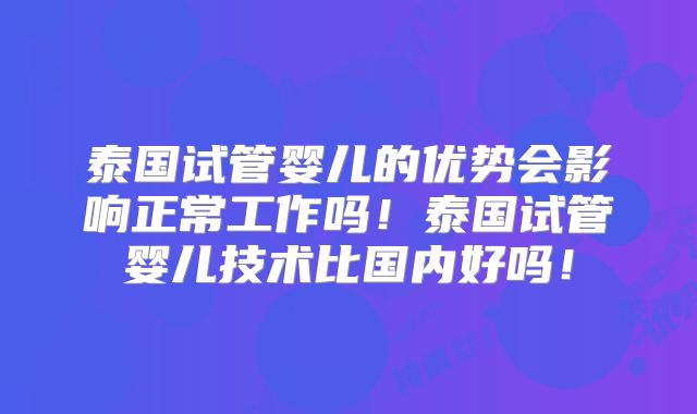 泰国试管婴儿的优势会影响正常工作吗！泰国试管婴儿技术比国内好吗！