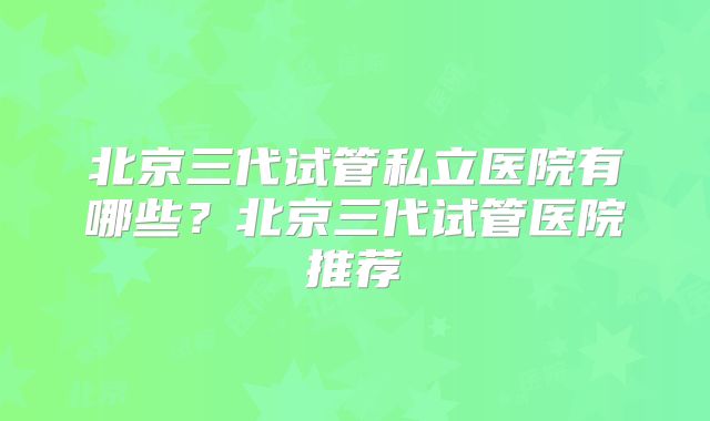 北京三代试管私立医院有哪些？北京三代试管医院推荐