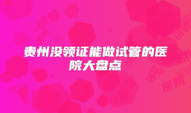贵州没领证能做试管的医院大盘点