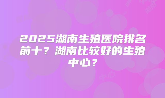2025湖南生殖医院排名前十？湖南比较好的生殖中心？