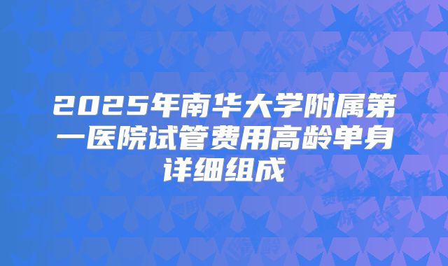 2025年南华大学附属第一医院试管费用高龄单身详细组成