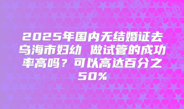 2025年国内无结婚证去乌海市妇幼 做试管的成功率高吗?可以高达百分之50%