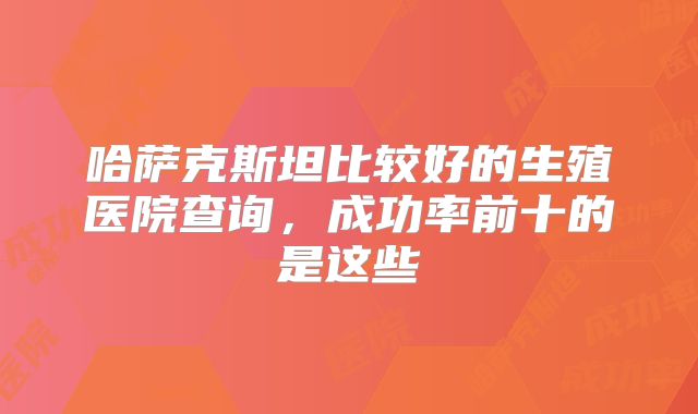 哈萨克斯坦比较好的生殖医院查询,成功率前十的是这些