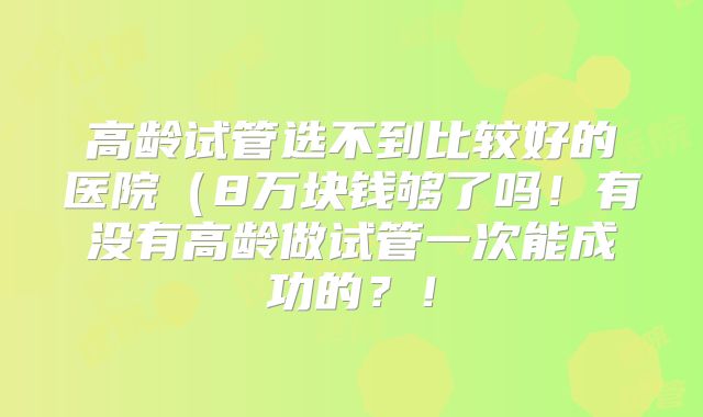 高龄试管选不到比较好的医院(8万块钱够了吗!有没有高龄做试管一次能成功的?!