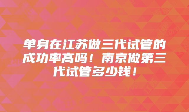 单身在江苏做三代试管的成功率高吗！南京做第三代试管多少钱！