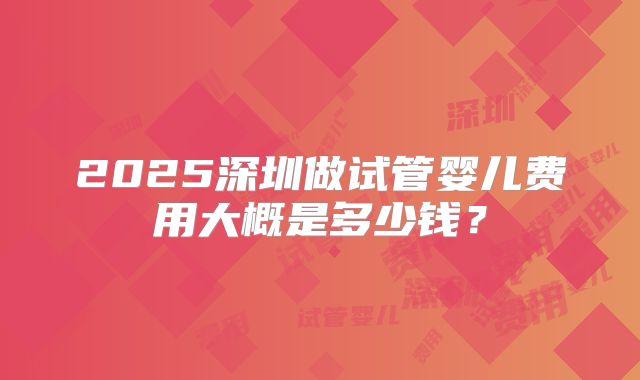 2025深圳做试管婴儿费用大概是多少钱？