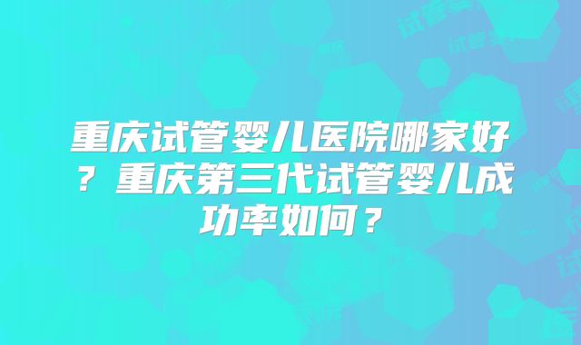重庆试管婴儿医院哪家好？重庆第三代试管婴儿成功率如何？