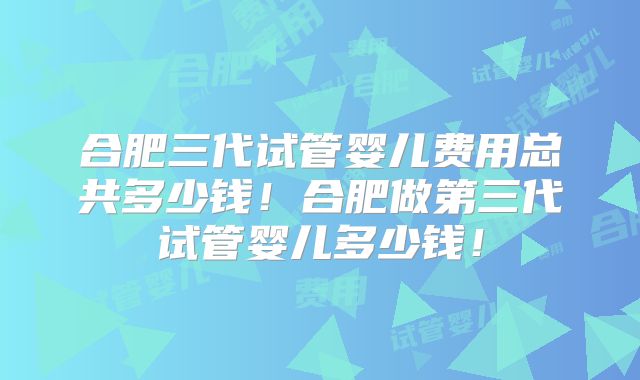 合肥三代试管婴儿费用总共多少钱！合肥做第三代试管婴儿多少钱！