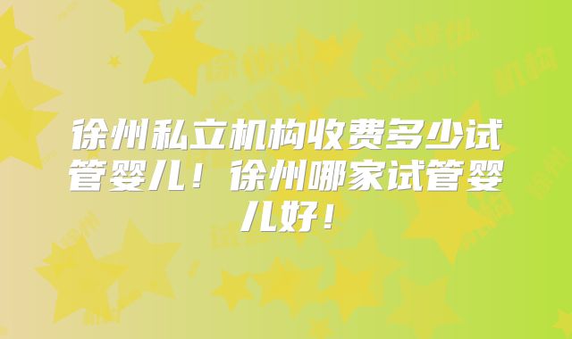 徐州私立机构收费多少试管婴儿!徐州哪家试管婴儿好!