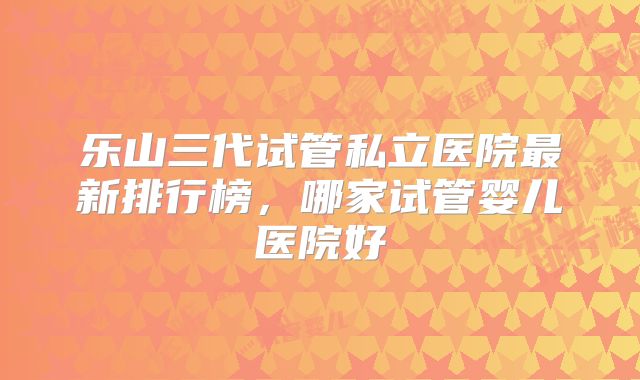 乐山三代试管私立医院最新排行榜，哪家试管婴儿医院好