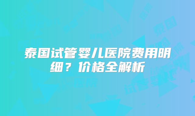 泰国试管婴儿医院费用明细?价格全解析