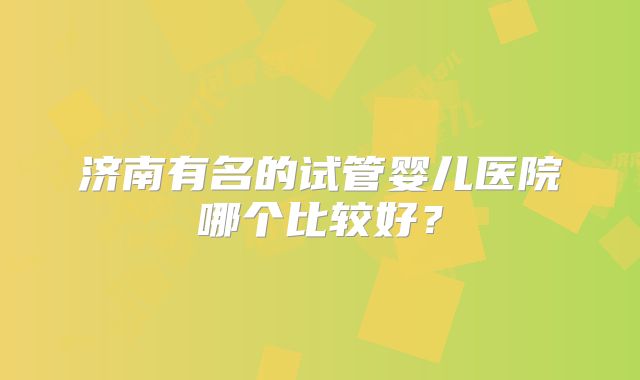 济南有名的试管婴儿医院哪个比较好？