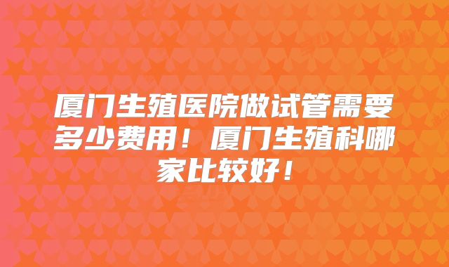 厦门生殖医院做试管需要多少费用!厦门生殖科哪家比较好!