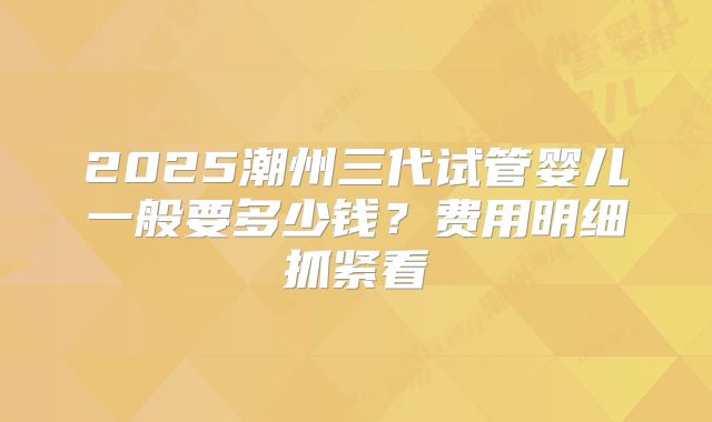2025潮州三代试管婴儿一般要多少钱？费用明细抓紧看
