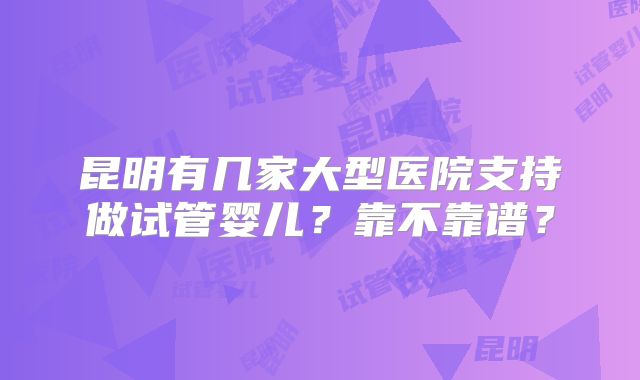 昆明有几家大型医院支持做试管婴儿?靠不靠谱?