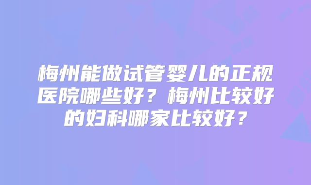 梅州能做试管婴儿的正规医院哪些好？梅州比较好的妇科哪家比较好？