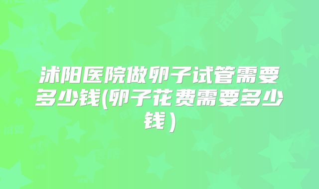 沭阳医院做卵子试管需要多少钱(卵子花费需要多少钱）