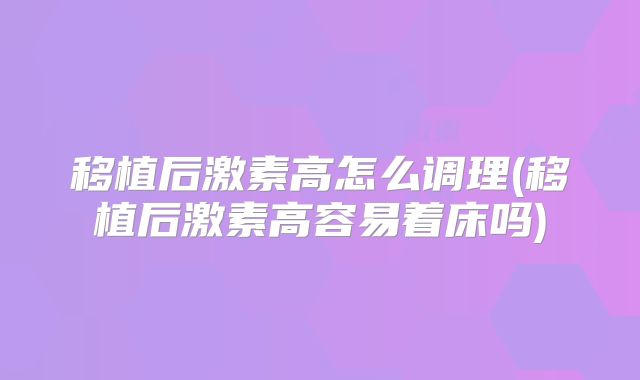 移植后激素高怎么调理(移植后激素高容易着床吗)