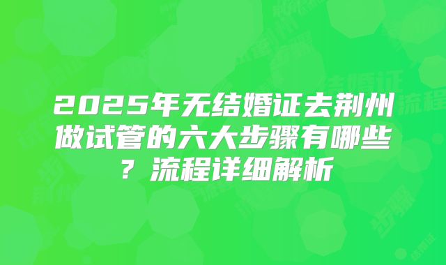 2025年无结婚证去荆州做试管的六大步骤有哪些?流程详细解析