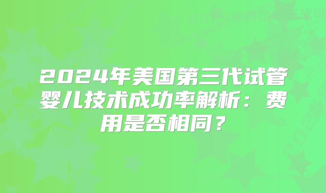 2024年美国第三代试管婴儿技术成功率解析:费用是否相同?