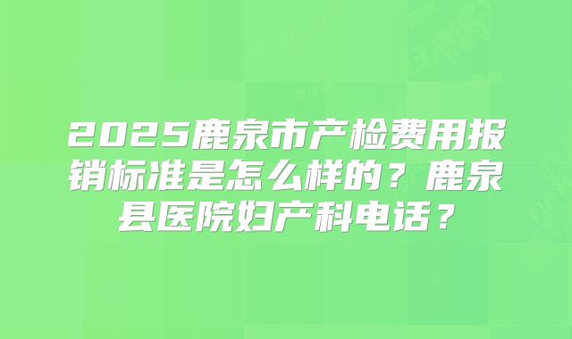 2025鹿泉市产检费用报销标准是怎么样的?鹿泉县医院妇产科电话?