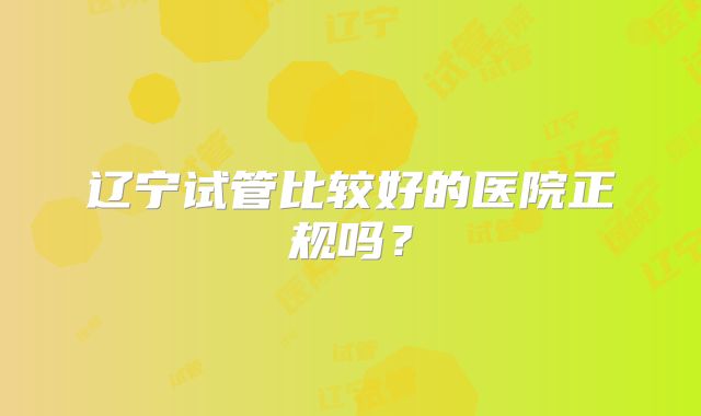 辽宁试管比较好的医院正规吗？