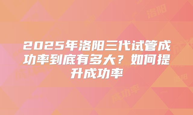 2025年洛阳三代试管成功率到底有多大?如何提升成功率