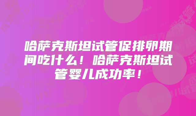 哈萨克斯坦试管促排卵期间吃什么！哈萨克斯坦试管婴儿成功率！