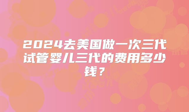 2024去美国做一次三代试管婴儿三代的费用多少钱？