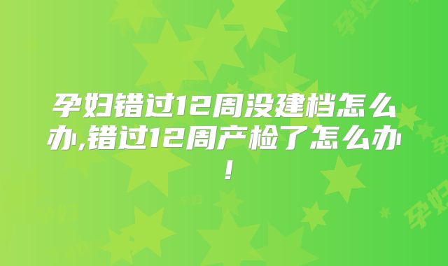 孕妇错过12周没建档怎么办,错过12周产检了怎么办！