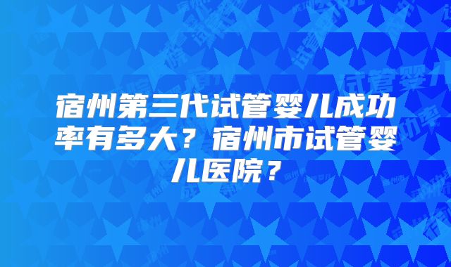 宿州第三代试管婴儿成功率有多大？宿州市试管婴儿医院？